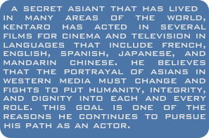 a secret asiant that has lived in many areas of the world, kentaro has acted in several films for cinema and television in languages that include french, english, spanish, japanese, and mandarin chinese. he believes that the portrayal of asians in western media must change and fights to put humanity, integrity, and dignity into each and every role. this goal is one of the reasons he continues to pursue his path as an actor.